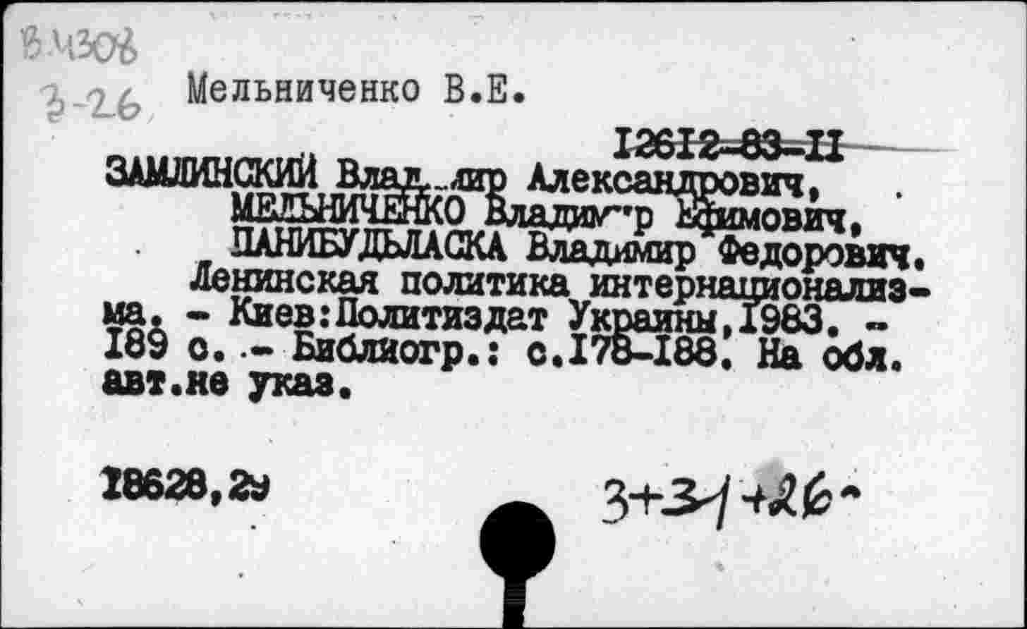 ﻿Мельниченко В.Е.
_	12612-83-1£
ЗАМДИНСКИЙ Влад, „лир Александрович,
МЕЙНИЧЕЙСО Влада^рЖмович,
ЛАНИБУДЬЛАСКА Владимир Федорович, ленинская политика интернационализма. - Киев .‘Политиздат УкраиныДЭбЗ. -189 о.Библиогр.: с.178-188, На обл. авт.не указ.
